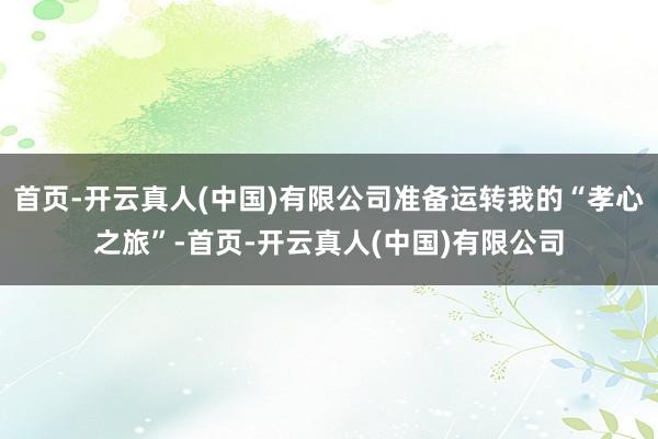 首页-开云真人(中国)有限公司准备运转我的“孝心之旅”-首页-开云真人(中国)有限公司