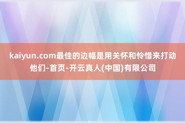 kaiyun.com最佳的边幅是用关怀和怜惜来打动他们-首页-开云真人(中国)有限公司
