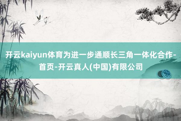 开云kaiyun体育为进一步通顺长三角一体化合作-首页-开云真人(中国)有限公司