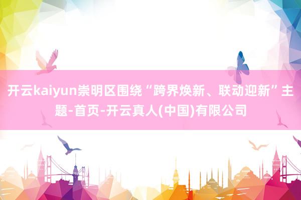 开云kaiyun崇明区围绕“跨界焕新、联动迎新”主题-首页-开云真人(中国)有限公司