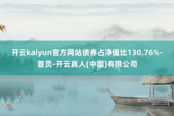 开云kaiyun官方网站债券占净值比130.76%-首页-开云真人(中国)有限公司