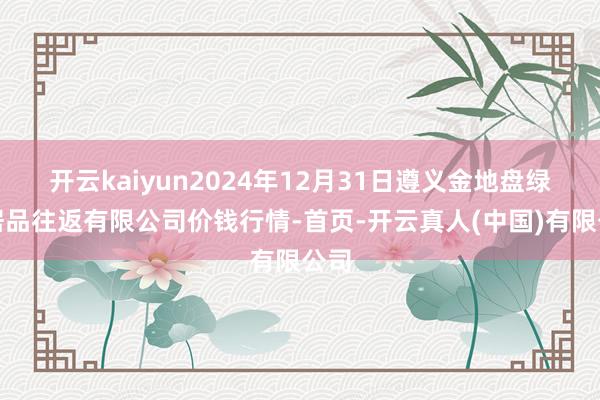 开云kaiyun2024年12月31日遵义金地盘绿色居品往返有限公司价钱行情-首页-开云真人(中国)有限公司