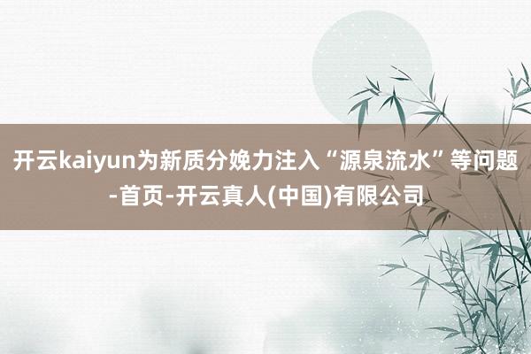 开云kaiyun为新质分娩力注入“源泉流水”等问题-首页-开云真人(中国)有限公司