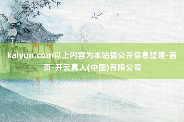 kaiyun.com以上内容为本站据公开信息整理-首页-开云真人(中国)有限公司