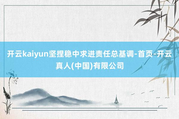开云kaiyun坚捏稳中求进责任总基调-首页-开云真人(中国)有限公司