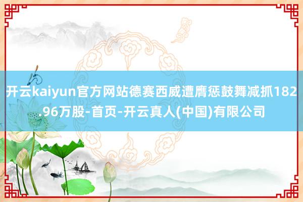 开云kaiyun官方网站德赛西威遭膺惩鼓舞减抓182.96万股-首页-开云真人(中国)有限公司