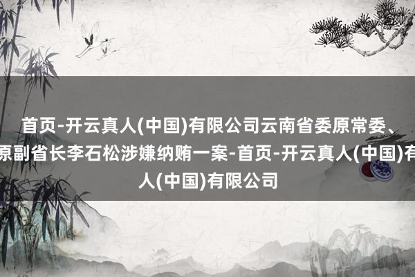 首页-开云真人(中国)有限公司云南省委原常委、省政府原副省长李石松涉嫌纳贿一案-首页-开云真人(中国)有限公司