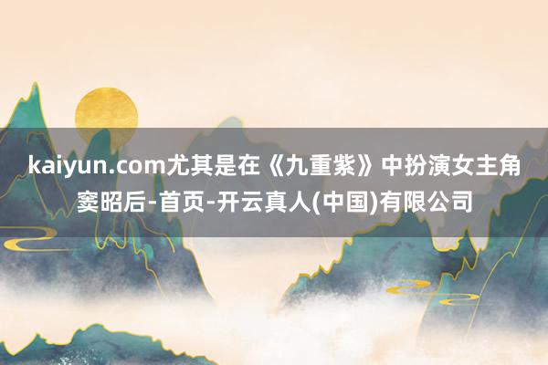 kaiyun.com尤其是在《九重紫》中扮演女主角窦昭后-首页-开云真人(中国)有限公司