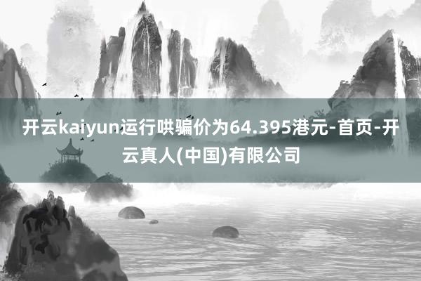 开云kaiyun运行哄骗价为64.395港元-首页-开云真人(中国)有限公司