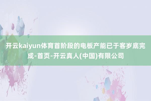 开云kaiyun体育首阶段的电板产能已于客岁底完成-首页-开云真人(中国)有限公司