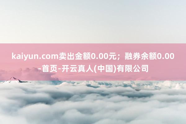 kaiyun.com卖出金额0.00元；融券余额0.00-首页-开云真人(中国)有限公司