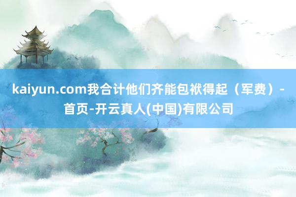 kaiyun.com我合计他们齐能包袱得起（军费）-首页-开云真人(中国)有限公司