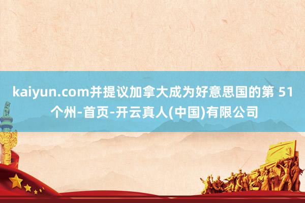 kaiyun.com并提议加拿大成为好意思国的第 51 个州-首页-开云真人(中国)有限公司