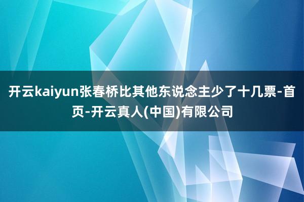 开云kaiyun张春桥比其他东说念主少了十几票-首页-开云真人(中国)有限公司