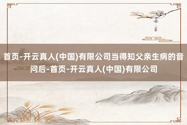 首页-开云真人(中国)有限公司当得知父亲生病的音问后-首页-开云真人(中国)有限公司