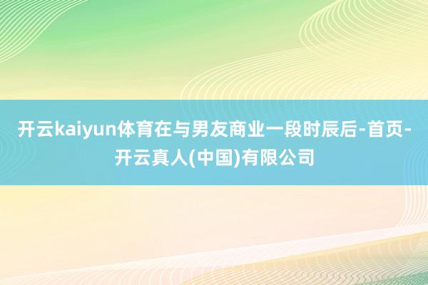 开云kaiyun体育在与男友商业一段时辰后-首页-开云真人(中国)有限公司