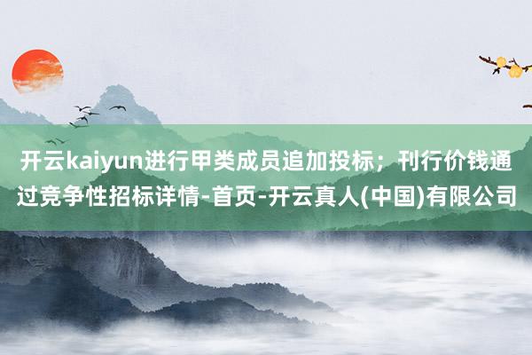 开云kaiyun进行甲类成员追加投标；刊行价钱通过竞争性招标详情-首页-开云真人(中国)有限公司