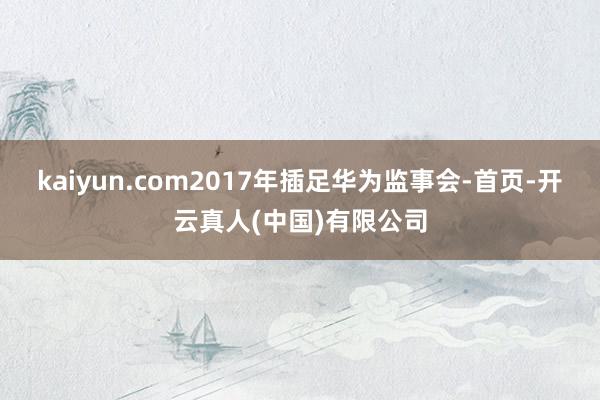 kaiyun.com2017年插足华为监事会-首页-开云真人(中国)有限公司