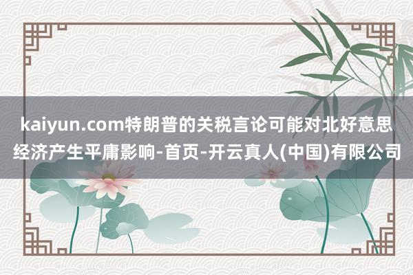 kaiyun.com特朗普的关税言论可能对北好意思经济产生平庸影响-首页-开云真人(中国)有限公司