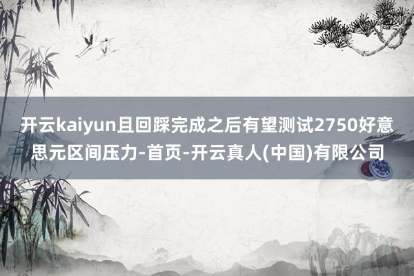 开云kaiyun且回踩完成之后有望测试2750好意思元区间压力-首页-开云真人(中国)有限公司