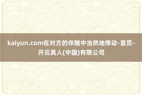 kaiyun.com在对方的伴随中当然地悸动-首页-开云真人(中国)有限公司
