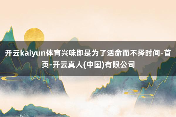 开云kaiyun体育兴味即是为了活命而不择时间-首页-开云真人(中国)有限公司