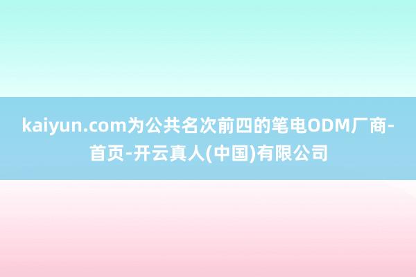 kaiyun.com为公共名次前四的笔电ODM厂商-首页-开云真人(中国)有限公司