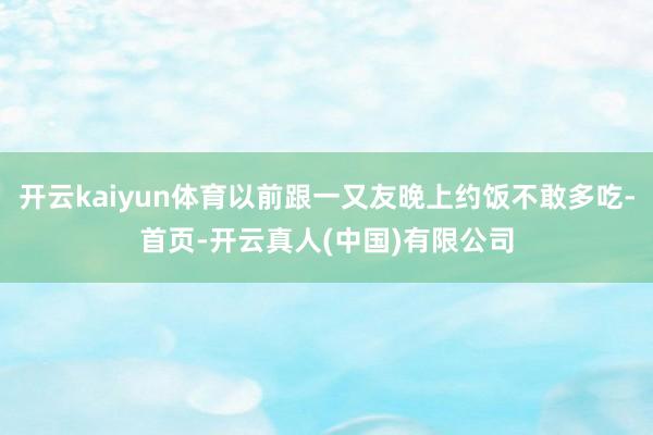 开云kaiyun体育以前跟一又友晚上约饭不敢多吃-首页-开云真人(中国)有限公司