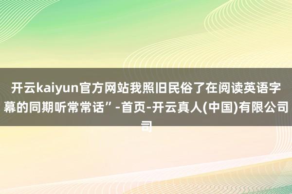开云kaiyun官方网站我照旧民俗了在阅读英语字幕的同期听常常话”-首页-开云真人(中国)有限公司