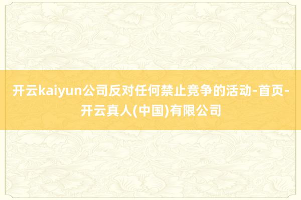 开云kaiyun公司反对任何禁止竞争的活动-首页-开云真人(中国)有限公司