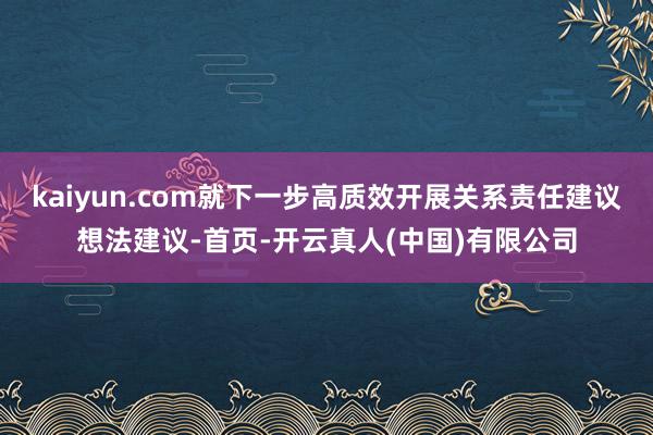 kaiyun.com就下一步高质效开展关系责任建议想法建议-首页-开云真人(中国)有限公司