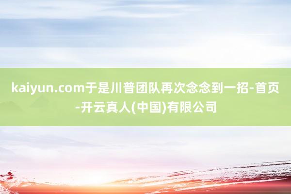 kaiyun.com于是川普团队再次念念到一招-首页-开云真人(中国)有限公司