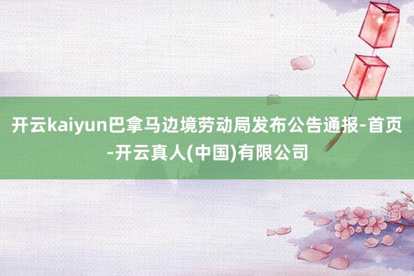 开云kaiyun巴拿马边境劳动局发布公告通报-首页-开云真人(中国)有限公司