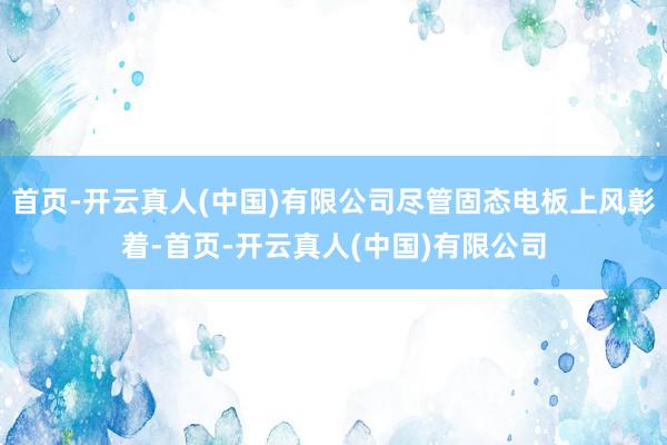 首页-开云真人(中国)有限公司尽管固态电板上风彰着-首页-开云真人(中国)有限公司