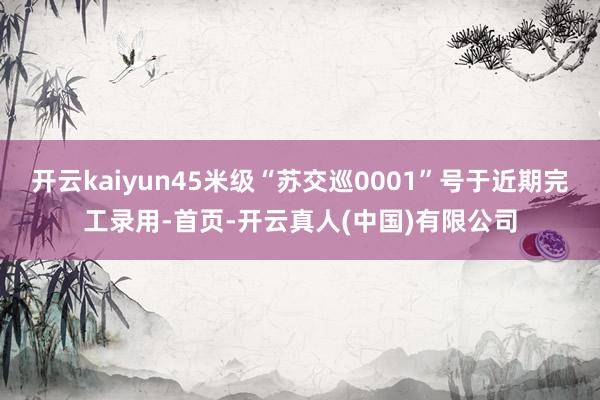 开云kaiyun45米级“苏交巡0001”号于近期完工录用-首页-开云真人(中国)有限公司