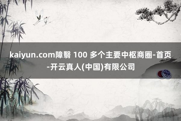 kaiyun.com障翳 100 多个主要中枢商圈-首页-开云真人(中国)有限公司