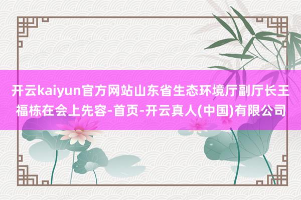 开云kaiyun官方网站山东省生态环境厅副厅长王福栋在会上先容-首页-开云真人(中国)有限公司
