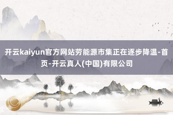 开云kaiyun官方网站劳能源市集正在逐步降温-首页-开云真人(中国)有限公司