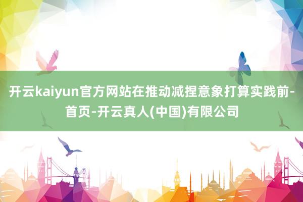 开云kaiyun官方网站在推动减捏意象打算实践前-首页-开云真人(中国)有限公司