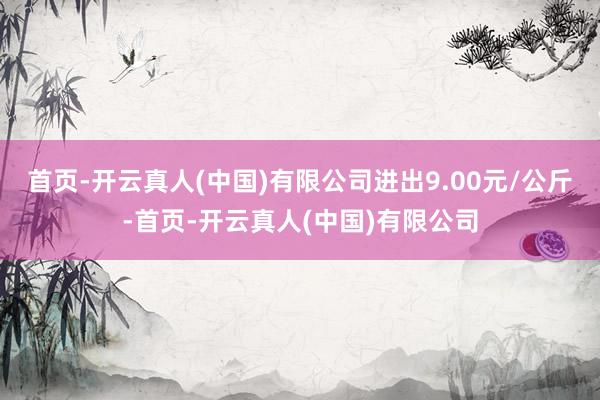 首页-开云真人(中国)有限公司进出9.00元/公斤-首页-开云真人(中国)有限公司