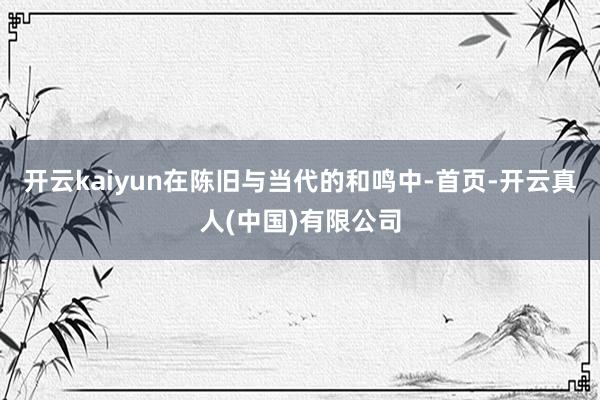 开云kaiyun在陈旧与当代的和鸣中-首页-开云真人(中国)有限公司