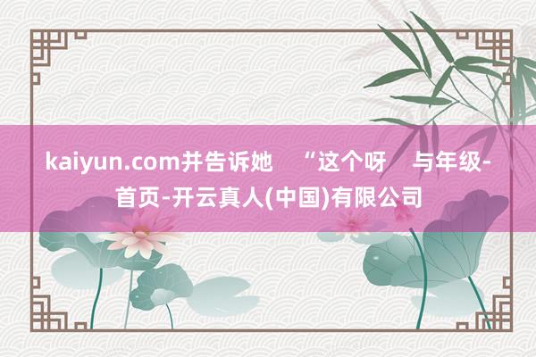 kaiyun.com并告诉她    “这个呀    与年级-首页-开云真人(中国)有限公司