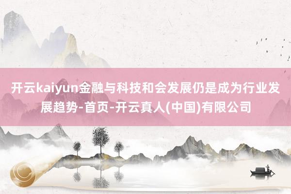 开云kaiyun金融与科技和会发展仍是成为行业发展趋势-首页-开云真人(中国)有限公司