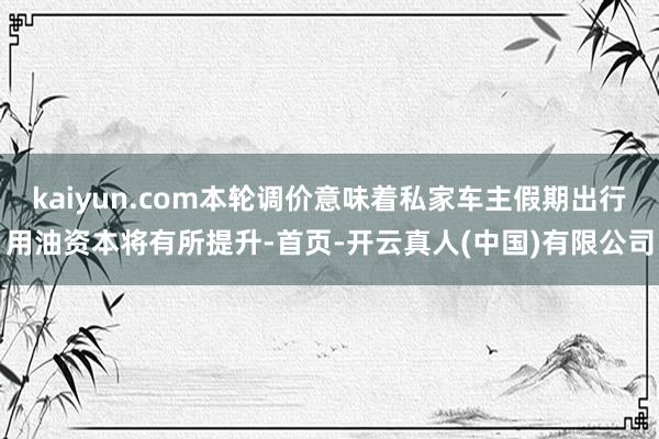 kaiyun.com本轮调价意味着私家车主假期出行用油资本将有所提升-首页-开云真人(中国)有限公司