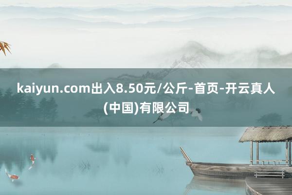 kaiyun.com出入8.50元/公斤-首页-开云真人(中国)有限公司
