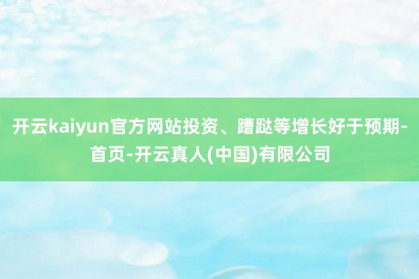 开云kaiyun官方网站投资、蹧跶等增长好于预期-首页-开云真人(中国)有限公司