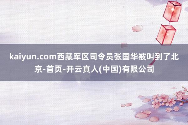 kaiyun.com西藏军区司令员张国华被叫到了北京-首页-开云真人(中国)有限公司