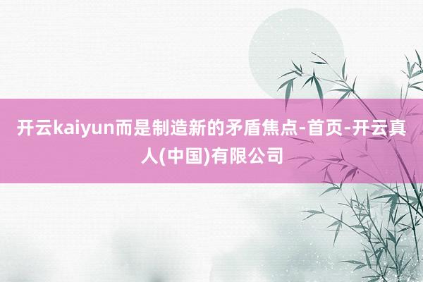 开云kaiyun而是制造新的矛盾焦点-首页-开云真人(中国)有限公司