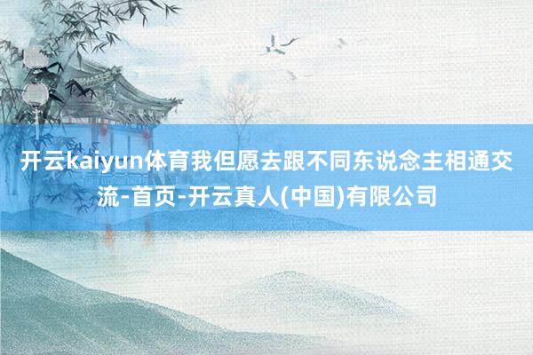 开云kaiyun体育我但愿去跟不同东说念主相通交流-首页-开云真人(中国)有限公司