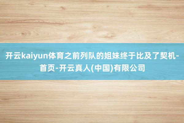 开云kaiyun体育之前列队的姐妹终于比及了契机-首页-开云真人(中国)有限公司